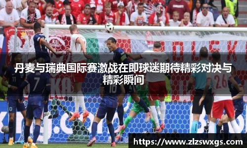 丹麦与瑞典国际赛激战在即球迷期待精彩对决与精彩瞬间